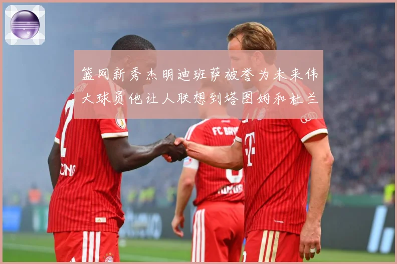 篮网新秀杰明迪班萨被誉为未来伟大球员他让人联想到塔图姆和杜兰赛场复盘-深度解析