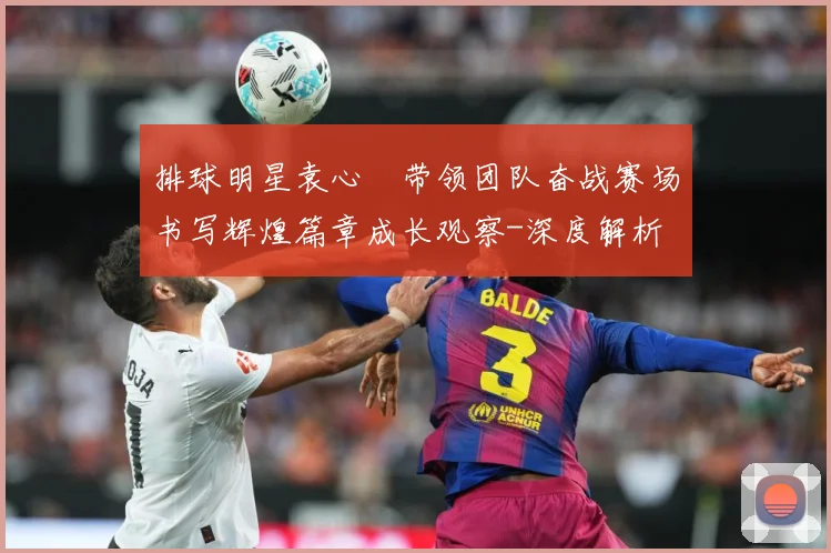 排球明星袁心玥带领团队奋战赛场书写辉煌篇章成长观察-深度解析