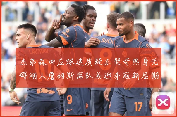 杰弗森回应球迷质疑东契奇热身无碍湖人詹姆斯离队或迎夺冠断层期赛场复盘-深度解析