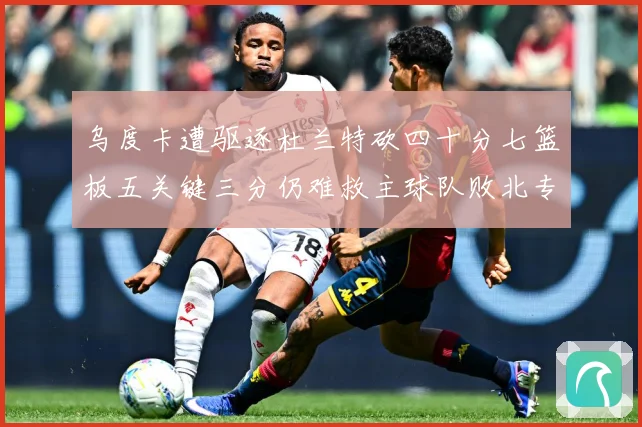 乌度卡遭驱逐杜兰特砍四十分七篮板五关键三分仍难救主球队败北专题观察-深度解析