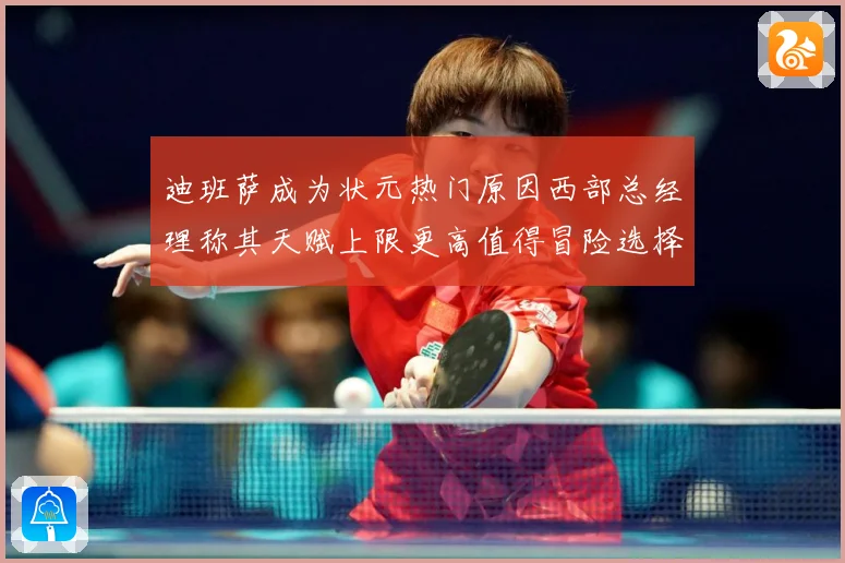 迪班萨成为状元热门原因西部总经理称其天赋上限更高值得冒险选择赛场复盘-深度解析