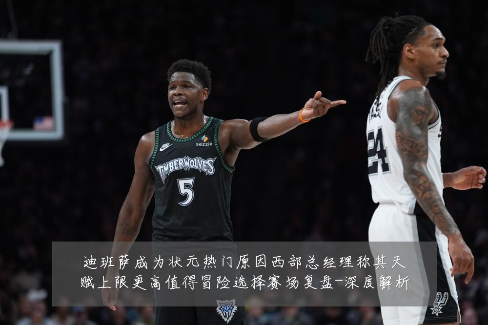 迪班萨成为状元热门原因西部总经理称其天赋上限更高值得冒险选择赛场复盘-深度解析