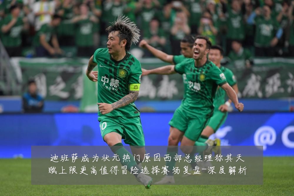 迪班萨成为状元热门原因西部总经理称其天赋上限更高值得冒险选择赛场复盘-深度解析